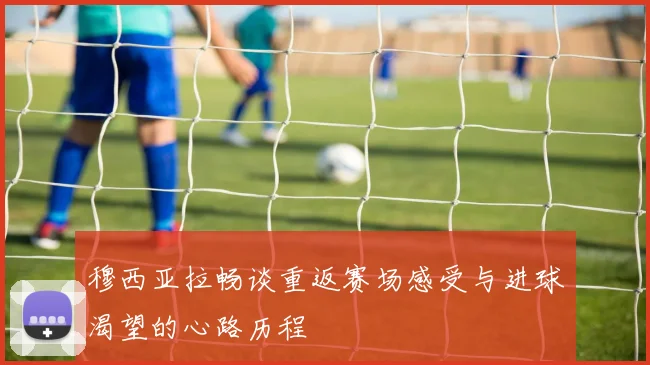 穆西亚拉畅谈重返赛场感受与进球渴望的心路历程