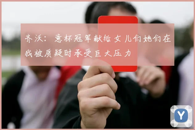 齐沃：意杯冠军献给女儿们她们在我被质疑时承受巨大压力