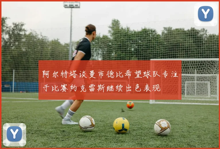 阿尔特塔谈曼市德比希望球队专注于比赛约克雷斯继续出色表现
