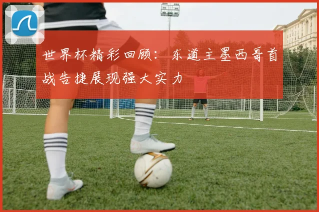 世界杯精彩回顾：东道主墨西哥首战告捷展现强大实力