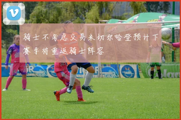 骑士不考虑交易米切尔哈登预计下赛季将重返骑士阵容