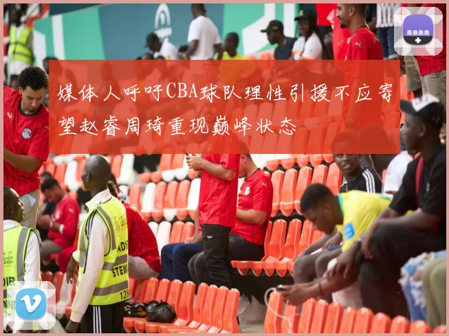 媒体人呼吁CBA球队理性引援不应寄望赵睿周琦重现巅峰状态