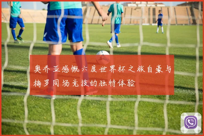 奥乔亚感慨六度世界杯之旅自豪与梅罗同场竞技的独特体验