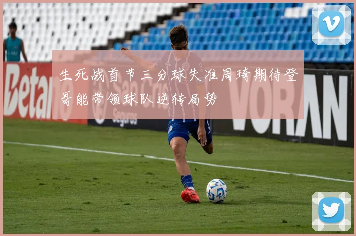 生死战首节三分球失准周琦期待登哥能带领球队逆转局势