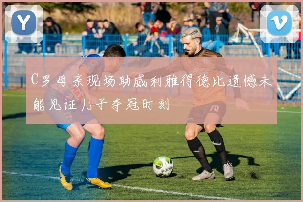 C罗母亲现场助威利雅得德比遗憾未能见证儿子夺冠时刻