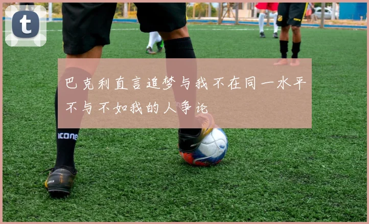 巴克利直言追梦与我不在同一水平不与不如我的人争论