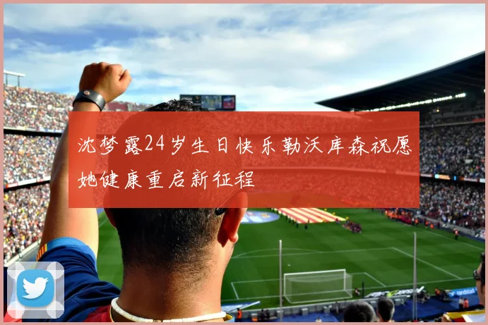沈梦露24岁生日快乐勒沃库森祝愿她健康重启新征程