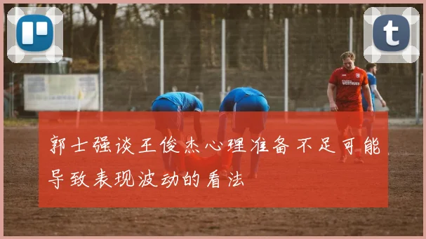 郭士强谈王俊杰心理准备不足可能导致表现波动的看法