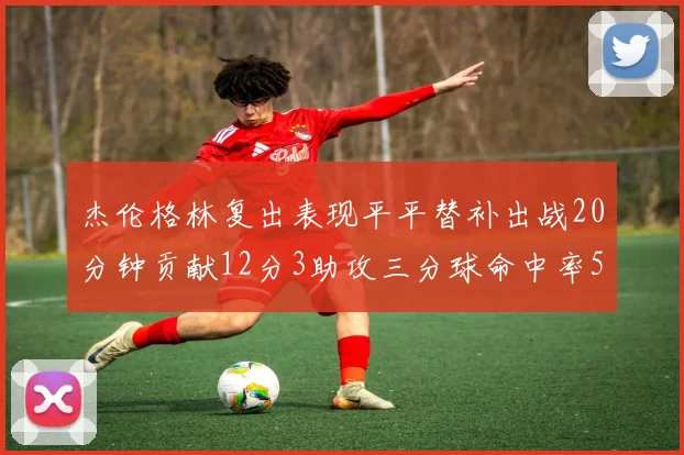 杰伦格林复出表现平平替补出战20分钟贡献12分3助攻三分球命中率50