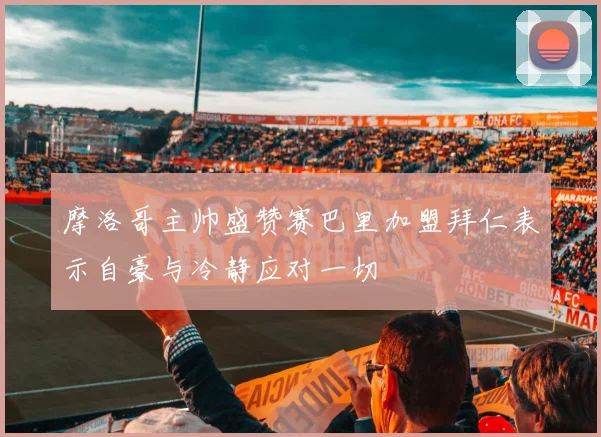 摩洛哥主帅盛赞赛巴里加盟拜仁表示自豪与冷静应对一切