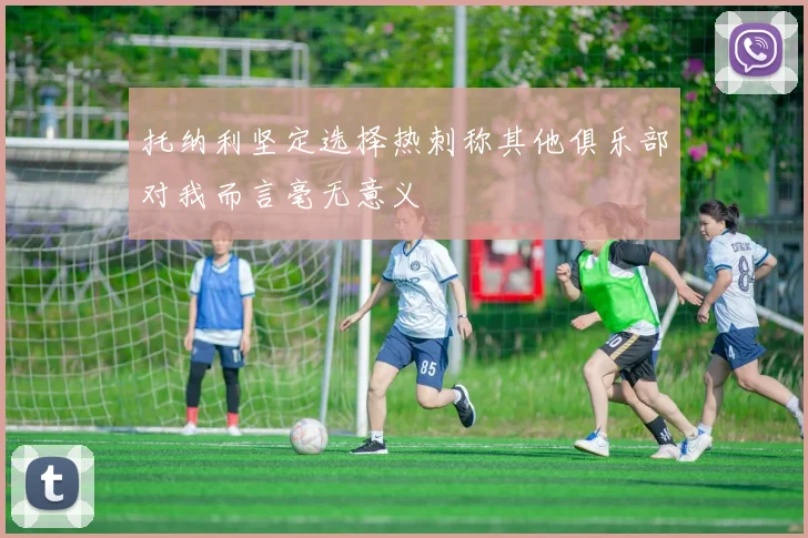 托纳利坚定选择热刺称其他俱乐部对我而言毫无意义