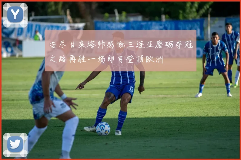 苦尽甘来塔帅感慨三连亚磨砺夺冠之路再胜一场即可登顶欧洲