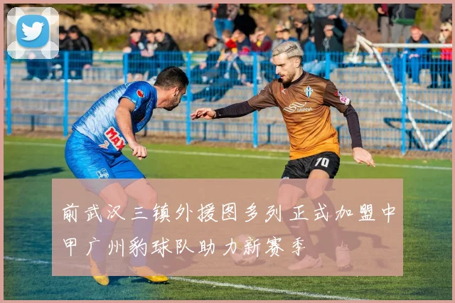 前武汉三镇外援图多列正式加盟中甲广州豹球队助力新赛季