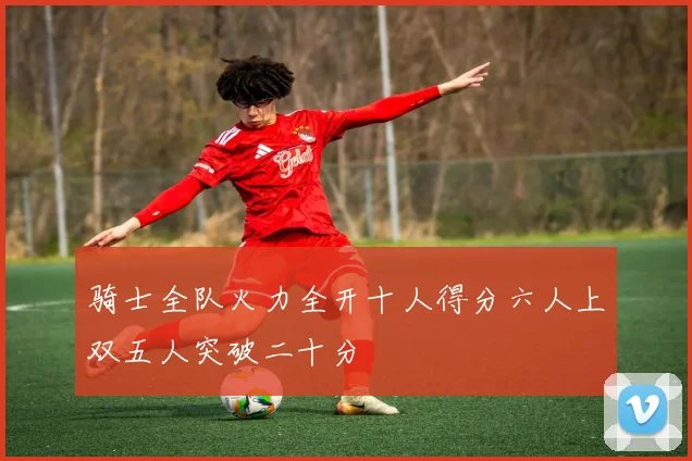 骑士全队火力全开十人得分六人上双五人突破二十分